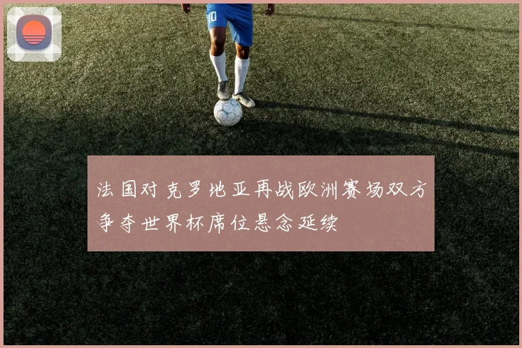 法国对克罗地亚再战欧洲赛场双方争夺世界杯席位悬念延续
