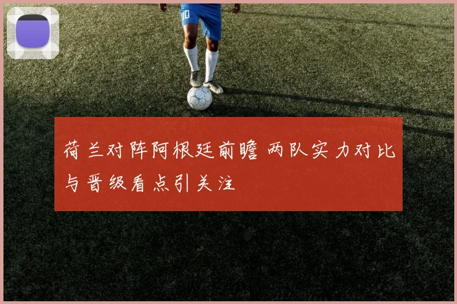 荷兰对阵阿根廷前瞻 两队实力对比与晋级看点引关注
