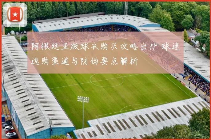 阿根廷正版球衣购买攻略出炉 球迷选购渠道与防伪要点解析