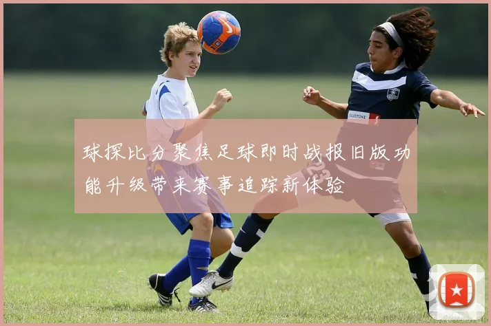 球探比分聚焦足球即时战报旧版功能升级带来赛事追踪新体验