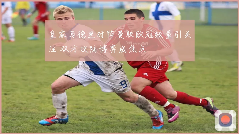 皇家马德里对阵曼联欧冠较量引关注 双方攻防博弈成焦点