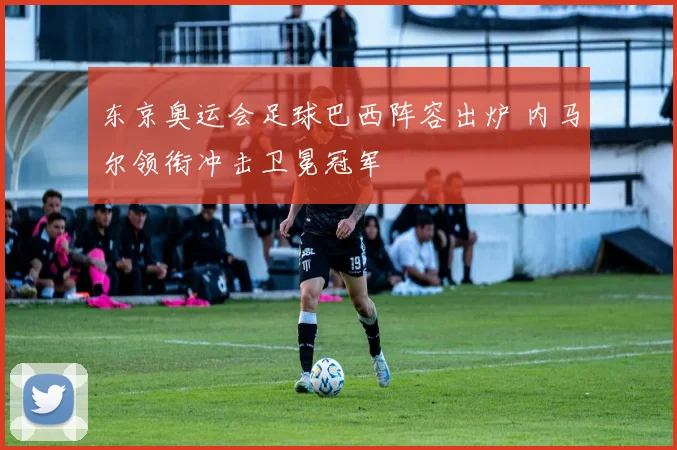 东京奥运会足球巴西阵容出炉 内马尔领衔冲击卫冕冠军