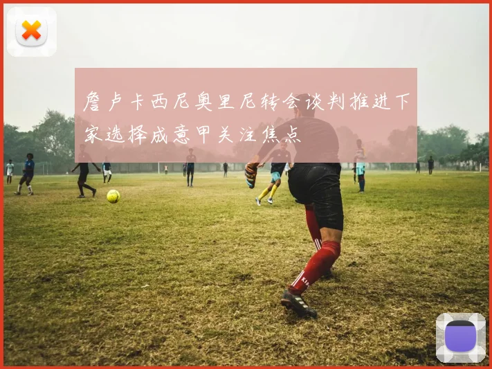 詹卢卡西尼奥里尼转会谈判推进下家选择成意甲关注焦点