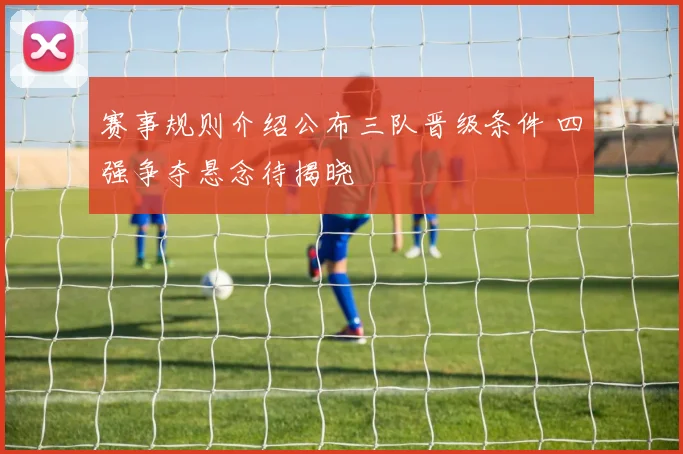 赛事规则介绍公布三队晋级条件 四强争夺悬念待揭晓