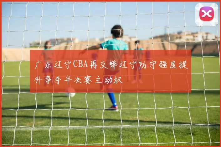 广东辽宁CBA再交锋辽宁防守强度提升争夺半决赛主动权