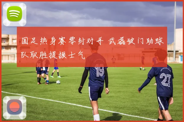 国足热身赛零封对手 武磊破门助球队取胜提振士气