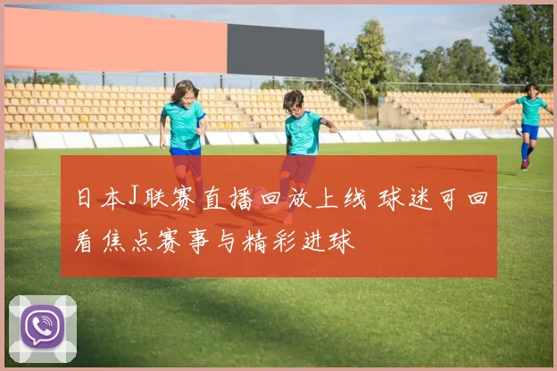 日本J联赛直播回放上线 球迷可回看焦点赛事与精彩进球