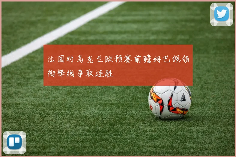 法国对乌克兰欧预赛前瞻姆巴佩领衔锋线争取连胜