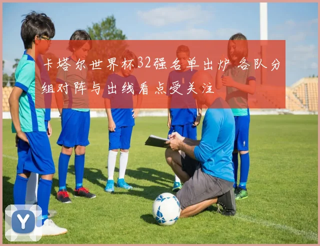 卡塔尔世界杯32强名单出炉 各队分组对阵与出线看点受关注