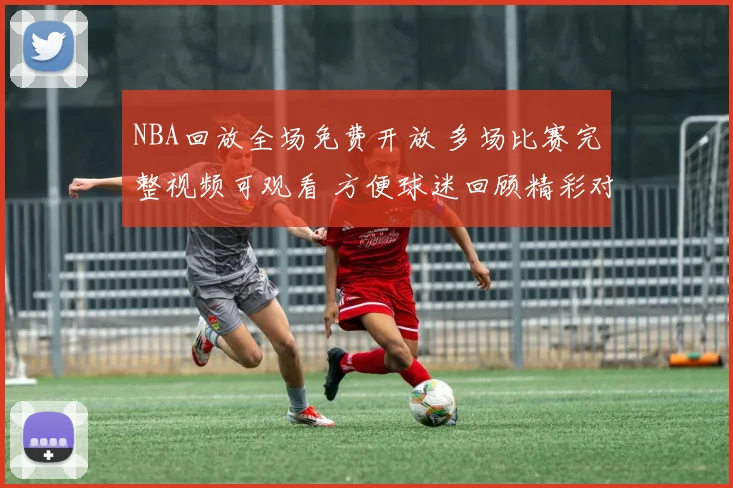 NBA回放全场免费开放 多场比赛完整视频可观看 方便球迷回顾精彩对决