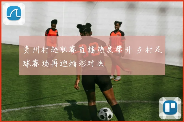 贵州村超联赛直播热度攀升 乡村足球赛场再迎精彩对决