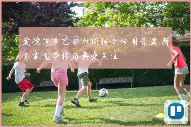 爱德华多巴尔加斯转会传闻升温 新东家竞争格局再受关注