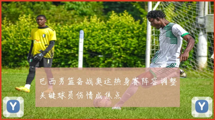巴西男篮备战奥运热身赛阵容调整关键球员伤情成焦点