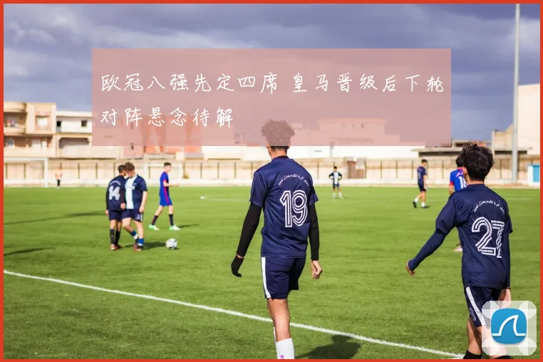欧冠八强先定四席 皇马晋级后下轮对阵悬念待解