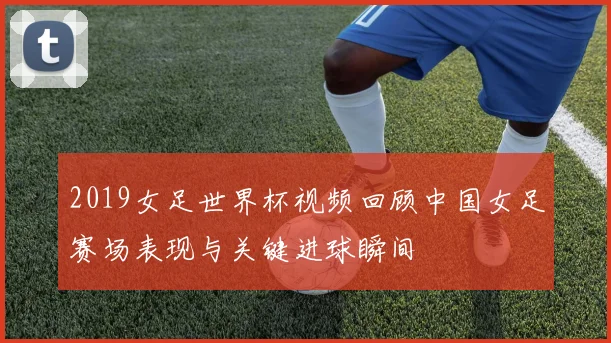 2019女足世界杯视频回顾中国女足赛场表现与关键进球瞬间