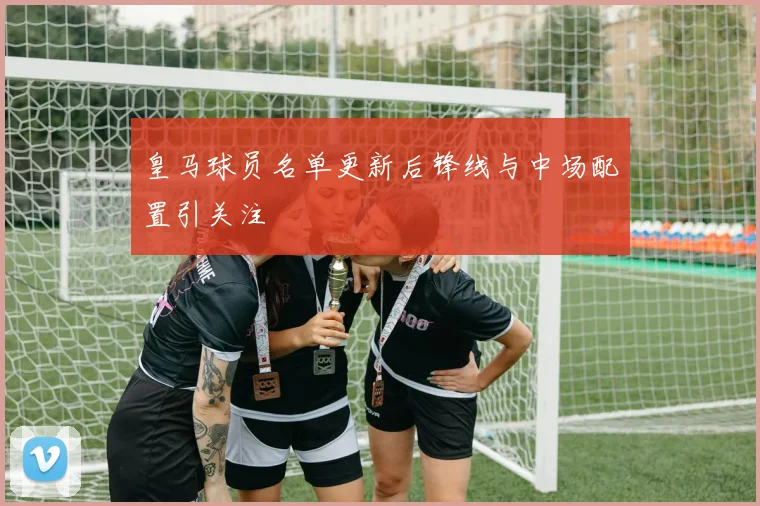 皇马球员名单更新后锋线与中场配置引关注