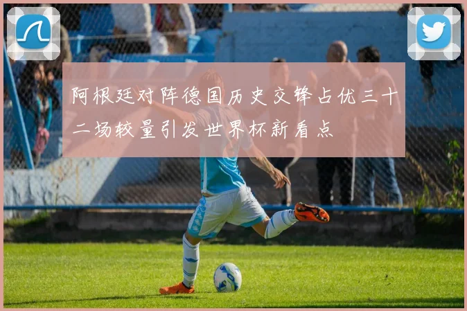 阿根廷对阵德国历史交锋占优三十二场较量引发世界杯新看点