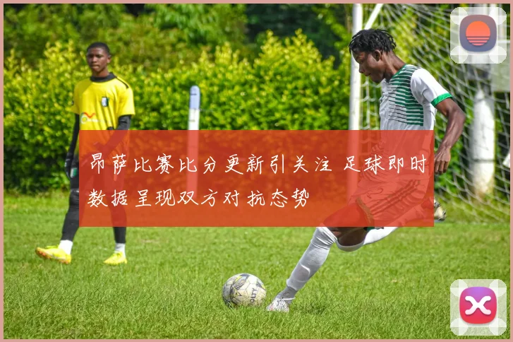 昂萨比赛比分更新引关注 足球即时数据呈现双方对抗态势