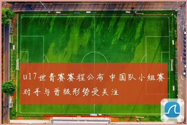 u17世青赛赛程公布 中国队小组赛对手与晋级形势受关注