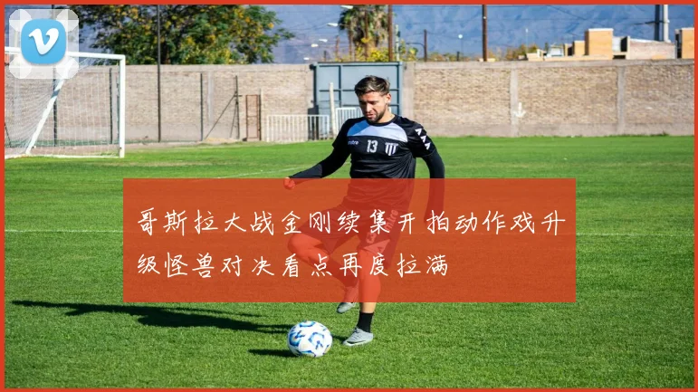 哥斯拉大战金刚续集开拍动作戏升级怪兽对决看点再度拉满
