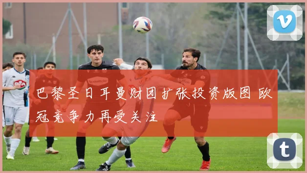 巴黎圣日耳曼财团扩张投资版图 欧冠竞争力再受关注