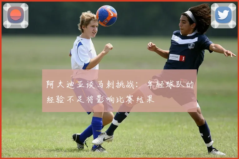 阿夫迪亚谈马刺挑战：年轻球队的经验不足将影响比赛结果