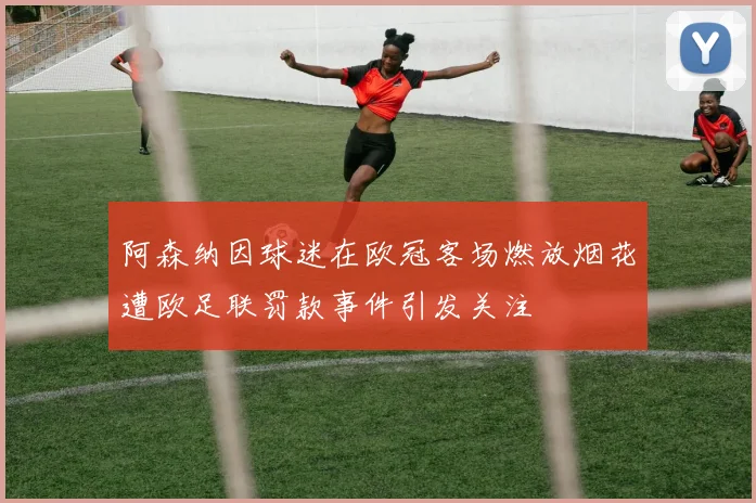 阿森纳因球迷在欧冠客场燃放烟花遭欧足联罚款事件引发关注