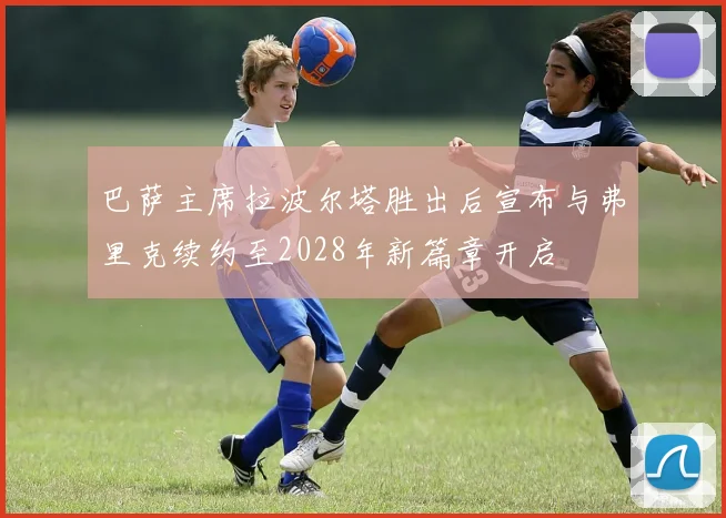 巴萨主席拉波尔塔胜出后宣布与弗里克续约至2028年新篇章开启