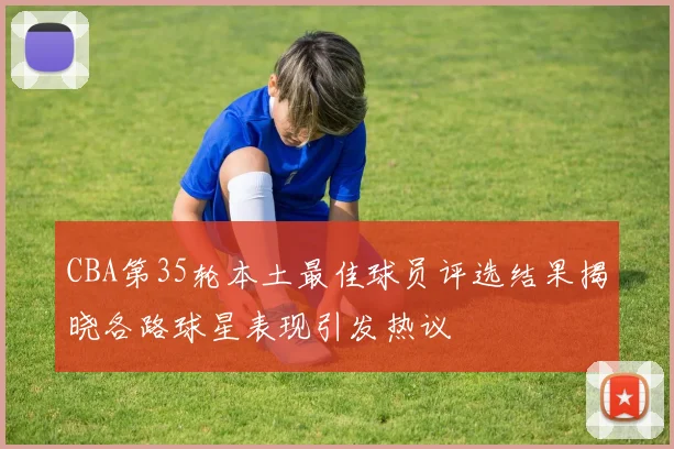 CBA第35轮本土最佳球员评选结果揭晓各路球星表现引发热议
