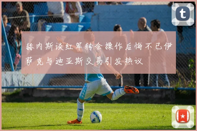 赫内斯谈红军转会操作后悔不已伊萨克与迪亚斯交易引发热议
