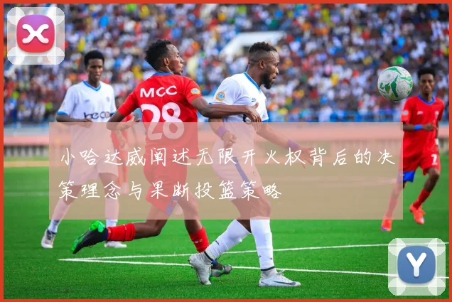 小哈达威阐述无限开火权背后的决策理念与果断投篮策略