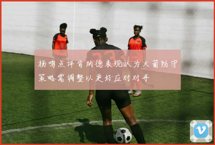 杨鸣点评肯纳德表现认为火箭防守策略需调整以更好应对对手