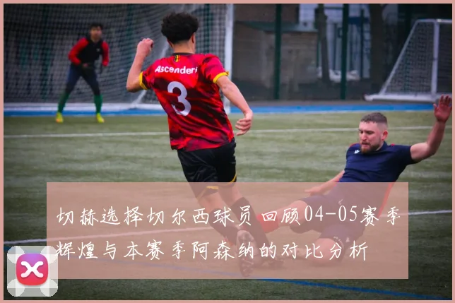 切赫选择切尔西球员回顾04-05赛季辉煌与本赛季阿森纳的对比分析